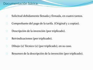 Documentación básica.
Solicitud debidamente llenada y firmada, en cuatro tantos.
Comprobante del pago de la tarifa. (Original y 2 copias).
Descripción de la invención (por triplicado).
Reivindicaciones (por triplicado).
Dibujo (s) Técnico (s) (por triplicado), en su caso.
Resumen de la descripción de la invención (por triplicado).
 
