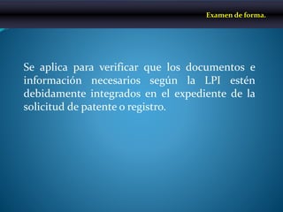 Se aplica para verificar que los documentos e
información necesarios según la LPI estén
debidamente integrados en el expediente de la
solicitud de patente o registro.
Examen de forma.
 