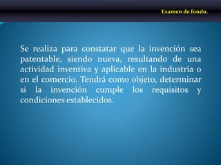 Se realiza para constatar que la invención sea
patentable, siendo nueva, resultando de una
actividad inventiva y aplicable en la industria o
en el comercio. Tendrá como objeto, determinar
si la invención cumple los requisitos y
condiciones establecidos.
Examen de fondo.
 
