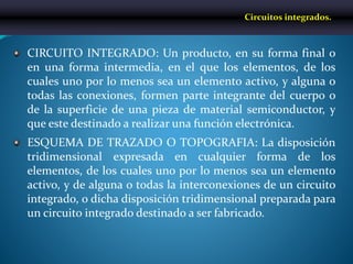 CIRCUITO INTEGRADO: Un producto, en su forma final o
en una forma intermedia, en el que los elementos, de los
cuales uno por lo menos sea un elemento activo, y alguna o
todas las conexiones, formen parte integrante del cuerpo o
de la superficie de una pieza de material semiconductor, y
que este destinado a realizar una función electrónica.
ESQUEMA DE TRAZADO O TOPOGRAFIA: La disposición
tridimensional expresada en cualquier forma de los
elementos, de los cuales uno por lo menos sea un elemento
activo, y de alguna o todas la interconexiones de un circuito
integrado, o dicha disposición tridimensional preparada para
un circuito integrado destinado a ser fabricado.
Circuitos integrados.
 