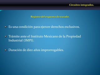 Es una condición para ejercer derechos exclusivos.
Trámite ante el Instituto Mexicano de la Propiedad
Industrial (IMPI).
Duración de diez años improrrogables.
Registro del esquema de trazado.
Circuitos integrados.
 