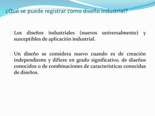 ¿Qué se puede registrar como diseño industrial?
Los diseños industriales (nuevos universalmente) y
susceptibles de aplicación industrial.
Un diseño se considera nuevo cuando es de creación
independiente y difiere en grado significativo, de diseños
conocidos o de combinaciones de características conocidas
de diseños.
 