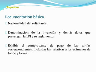 Documentación básica.
Nacionalidad del solicitante.
Denominación de la invención y demás datos que
prevengan la LPI y su reglamento.
Exhibir el comprobante de pago de las tarifas
correspondientes, incluidas las relativas a los exámenes de
fondo y forma.
Requisitos
 