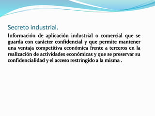 Secreto industrial.
Información de aplicación industrial o comercial que se
guarda con carácter confidencial y que permite mantener
una ventaja competitiva económica frente a terceros en la
realización de actividades económicas y que se preservar su
confidencialidad y el acceso restringido a la misma .
 