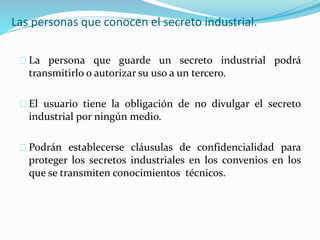 Las personas que conocen el secreto industrial.
La persona que guarde un secreto industrial podrá
transmitirlo o autorizar su uso a un tercero.
El usuario tiene la obligación de no divulgar el secreto
industrial por ningún medio.
Podrán establecerse cláusulas de confidencialidad para
proteger los secretos industriales en los convenios en los
que se transmiten conocimientos técnicos.
 