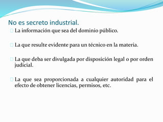 No es secreto industrial.
La información que sea del dominio público.
La que resulte evidente para un técnico en la materia.
La que deba ser divulgada por disposición legal o por orden
judicial.
La que sea proporcionada a cualquier autoridad para el
efecto de obtener licencias, permisos, etc.
 