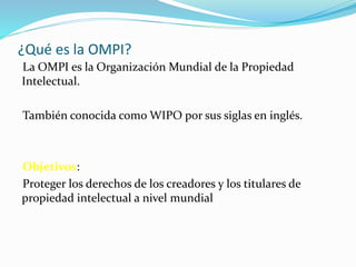 ¿Qué es la OMPI?
La OMPI es la Organización Mundial de la Propiedad
Intelectual.
También conocida como WIPO por sus siglas en inglés.
Objetivos:
Proteger los derechos de los creadores y los titulares de
propiedad intelectual a nivel mundial
 