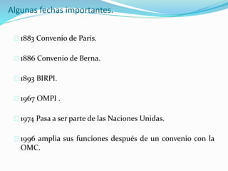 Algunas fechas importantes.
1883 Convenio de París.
1886 Convenio de Berna.
1893 BIRPI.
1967 OMPI .
1974 Pasa a ser parte de las Naciones Unidas.
1996 amplia sus funciones después de un convenio con la
OMC.
 
