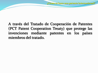¿Cómo se hace una patente internacional?
A través del Tratado de Cooperación de Patentes
(PCT Patent Cooperation Treaty) que protege las
invenciones mediante patentes en los países
miembros del tratado.
 