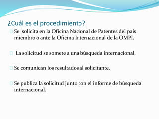 ¿Cuál es el procedimiento?
Se solicita en la Oficina Nacional de Patentes del país
miembro o ante la Oficina Internacional de la OMPI.
La solicitud se somete a una búsqueda internacional.
Se comunican los resultados al solicitante.
Se publica la solicitud junto con el informe de búsqueda
internacional.
 