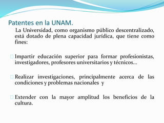 Patentes en la UNAM.
La Universidad, como organismo público descentralizado,
está dotado de plena capacidad jurídica, que tiene como
fines:
Impartir educación superior para formar profesionistas,
investigadores, profesores universitarios y técnicos...
Realizar investigaciones, principalmente acerca de las
condiciones y problemas nacionales y
Extender con la mayor amplitud los beneficios de la
cultura.
 