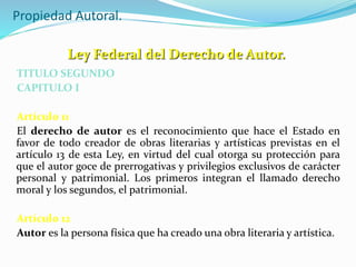 Propiedad Autoral.
TITULO SEGUNDO
CAPITULO I
Artículo 11
El derecho de autor es el reconocimiento que hace el Estado en
favor de todo creador de obras literarias y artísticas previstas en el
artículo 13 de esta Ley, en virtud del cual otorga su protección para
que el autor goce de prerrogativas y privilegios exclusivos de carácter
personal y patrimonial. Los primeros integran el llamado derecho
moral y los segundos, el patrimonial.
Artículo 12
Autor es la persona física que ha creado una obra literaria y artística.
Ley Federal del Derecho de Autor.
 