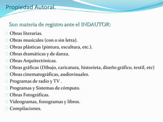 Propiedad Autoral.
Obras literarias.
Obras musicales (con o sin letra).
Obras plásticas (pintura, escultura, etc.).
Obras dramáticas y de danza.
Obras Arquitectónicas.
Obras gráficas (Dibujo, caricatura, historieta, diseño gráfico, textil, etc)
Obras cinematográficas, audiovisuales.
Programas de radio y TV .
Programas y Sistemas de cómputo.
Obras Fotográficas.
Videogramas, fonogramas y libros.
Compilaciones.
Son materia de registro ante el INDAUTOR:
 