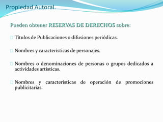 Propiedad Autoral.
Títulos de Publicaciones o difusiones periódicas.
Nombres y características de personajes.
Nombres o denominaciones de personas o grupos dedicados a
actividades artísticas.
Nombres y características de operación de promociones
publicitarias.
Pueden obtener RESERVAS DE DERECHOS sobre:
 