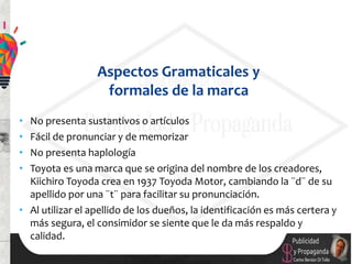 • No presenta sustantivos o artículos
• Fácil de pronunciar y de memorizar
• No presenta haplología
• Toyota es una marca que se origina del nombre de los creadores,
Kiichiro Toyoda crea en 1937 Toyoda Motor, cambiando la ¨d¨ de su
apellido por una ¨t¨ para facilitar su pronunciación.
• Al utilizar el apellido de los dueños, la identificación es más certera y
más segura, el consimidor se siente que le da más respaldo y
calidad.
Aspectos Gramaticales y
formales de la marca
 