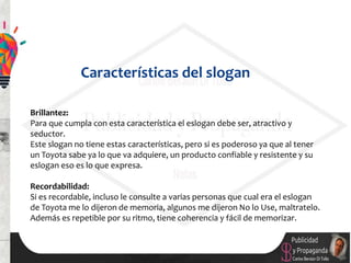 Brillantez:
Para que cumpla con esta característica el eslogan debe ser, atractivo y
seductor.
Este slogan no tiene estas características, pero si es poderoso ya que al tener
un Toyota sabe ya lo que va adquiere, un producto confiable y resistente y su
eslogan eso es lo que expresa.
Recordabilidad:
Si es recordable, incluso le consulte a varias personas que cual era el eslogan
de Toyota me lo dijeron de memoria, algunos me dijeron No lo Use, maltratelo.
Además es repetible por su ritmo, tiene coherencia y fácil de memorizar.
Características del slogan
 