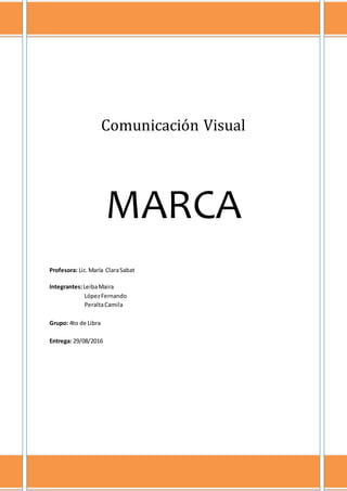 ~ 1 ~
Comunicación Visual
MARCA
Profesora: Lic. María Clara Sabat
Integrantes: Leiba Maira
López Fernando
Peralta Camila
Grupo: 4to de Libra
Entrega: 29/08/2016
 