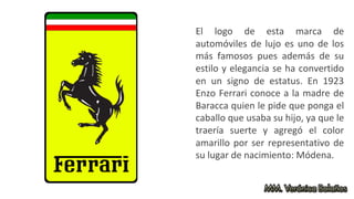 El logo de esta marca de
automóviles de lujo es uno de los
más famosos pues además de su
estilo y elegancia se ha convertido
en un signo de estatus. En 1923
Enzo Ferrari conoce a la madre de
Baracca quien le pide que ponga el
caballo que usaba su hijo, ya que le
traería suerte y agregó el color
amarillo por ser representativo de
su lugar de nacimiento: Módena.
 