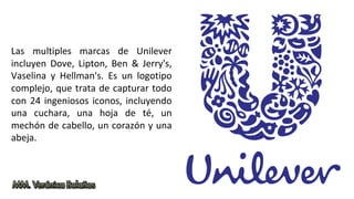 Las multiples marcas de Unilever
incluyen Dove, Lipton, Ben & Jerry's,
Vaselina y Hellman's. Es un logotipo
complejo, que trata de capturar todo
con 24 ingeniosos iconos, incluyendo
una cuchara, una hoja de té, un
mechón de cabello, un corazón y una
abeja.
 