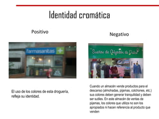 Identidad cromática Positivo Negativo El uso de los colores de esta droguería, refleja su identidad.  Cuando un almacén vende productos para el descanso (almohadas, pijamas, colchones, etc.) sus colores deben generar tranquilidad y deben ser sutiles. En este almacén de ventas de pijamas, los colores que utiliza no son los apropiados ni hacen referencia al producto que venden 