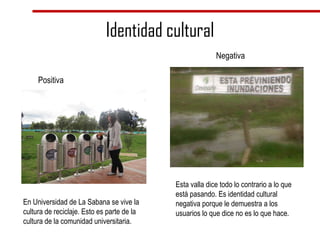 Identidad cultural Positiva Negativa En Universidad de La Sabana se vive la cultura de reciclaje. Esto es parte de la cultura de la comunidad universitaria. Esta valla dice todo lo contrario a lo que está pasando. Es identidad cultural negativa porque le demuestra a los usuarios lo que dice no es lo que hace. 