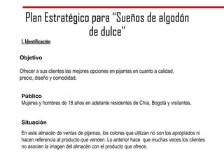 Plan Estratégico para “Sueños de algodón de dulce” Objetivo Ofrecer a sus clientes las mejores opciones en pijamas en cuanto a calidad, precio, diseño y comodidad.  Público Mujeres y hombres de 18 años en adelante residentes de Chía, Bogotá y visitantes.  Situación En este almacén de ventas de pijamas, los colores que utilizan no son los apropiados ni hacen referencia al producto que venden. Lo anterior hace  que muchas veces los clientes no asocien la imagen del almacén con el producto que ofrece. 1. Identificación 