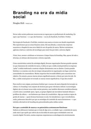 Branding na era da mídia
social
Douglas Holt - MARÇO 2016
Novas redes sociais poderosas reescreveram as regras para os profissionais de marketing. Eis
aqui o que funciona — e o que não funciona — na era do Facebook, YouTube e Twitter.
Em tempos de Facebook e YouTube, construir uma marca se tornou um desafio inquietante.
Não esperávamos que as coisas ficassem assim. Há uma década, a maioria das empresas
anunciava a chegada de uma nova idade de ouro da gestão de marca. Muitas contrataram
agências criativas e exércitos de tecnólogos para inseri-las por todo o universo digital.
Virais, buzz, memes e stickiness se tornaram a Lingua franca do branding. Mas, apesar de todo o
alvoroço, os esforços não trouxeram o retorno esperado.
Como característica central da estratégia digital, diversas organizações fizeram grandes apostas
no que chamamos de conteúdo de marca. A ideia era que a mídia social permitiria às empresas
“pular” a mídia tradicional e construir relações diretamente com os clientes. Contar grandes
histórias e se conectar com eles em tempo real garantiria às organizações um lugar central em
comunidades de consumidores. Muitas empresas têm investido bilhões para concretizar esse
objetivo. No entanto, poucas marcas atraem significativamente o cliente por meio da rede. De
fato, a mídia social parece ter tornado as marcas menos significativas. O que deu errado?
Para resolver esse enigma, precisamos lembrar que o sucesso da marca depende da inovação na
cultura. E o branding é um conjunto de técnicas para gerar relevância cultural. As tecnologias
digitais não só criaram novas redes sociais potentes, mas também alteraram consideravelmente
o modo como a sociedade opera. Agora, os grupos digitais são inovadores bastante eficazes e
prolíficos da cultura — um fenômeno que chamo de crowdculture. Algo que muda as regras da
gestão de marcas — quais técnicas funcionam ou não. Se entendermos o que é crowdculture,
então, poderemos descobrir por que as estratégias de conteúdo de marca fracassaram — e que
métodos alternativos de branding são potencializados pelas mídias sociais.
Por que o conteúdo de marca e os patrocínios costumavam funcionar
Embora os defensores insistam que se trata de algo novo, a verdade é que o conteúdo de marca
nada mais é que aquilo que sobrou da era da mídia de massa agora reembalado como um
conceito digital. No início, muitas empresas emprestavam as abordagens de entretenimento
 