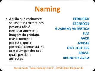 Naming
• Aquilo que realmente                               PERDIGÃO
  se insere na mente das                            FACEBOOK
  pessoas não é                             GUARANÁ ANTÁRTICA
  necessariamente a
  imagem do produto,                                      FIAT
  mas o nome do                                          AACD
  produto, que o                                       ADIDAS
  potencial cliente utiliza                      FOO FIGHTERS
  como um gancho nos
  quais pendura                                         BRASIL
  atributos.                                   BRUNO DE AVILA

     Bruno de Avila – www.bravdesign.com.br – contato@bravdesign.com.br
 