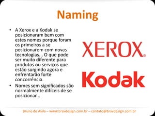 Naming
• A Xerox e a Kodak se
  posicionaram bem com
  estes nomes porque foram
  os primeiros a se
  posicionarem com novas
  tecnologias... O que pode
  ser muito diferente para
  produtos ou serviços que
  estão surgindo agora e
  enfrentarão forte
  concorrência.
• Nomes sem significados são
  normalmente difíceis de se
  posicionar...

     Bruno de Avila – www.bravdesign.com.br – contato@bravdesign.com.br
 