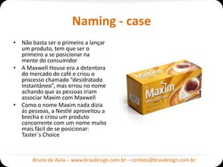 Naming - case
• Não basta ser o primeiro a lançar
  um produto, tem que ser o
  primeiro a se posicionar na
  mente do consumidor
• A Maxwell House era a detentora
  do mercado de café e criou o
  processo chamado “desidratado
  instantâneo”, mas errou no nome
  achando que as pessoas iriam
  associar Maxim com Maxwell
• Como o nome Maxim nada dizia
  às pessoas, a Nestlé aproveitou a
  brecha e criou um produto
  concorrente com um nome muito
  mais fácil de se posicionar:
  Taster´s Choice



       Bruno de Avila – www.bravdesign.com.br – contato@bravdesign.com.br
 