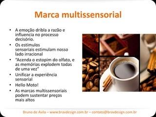 Marca multissensorial
• A emoção dribla a razão e
  influencia no processo
  decisório.
• Os estímulos
  sensoriais estimulam nosso
  lado irracional
• “Acenda o estopim do olfato, e
  as memórias explodem todas
  de uma vez”
• Unificar a experiência
  sensorial
• Hello Moto!
• As marcas multissensoriais
  podem sustentar preços
  mais altos

      Bruno de Avila – www.bravdesign.com.br – contato@bravdesign.com.br
 