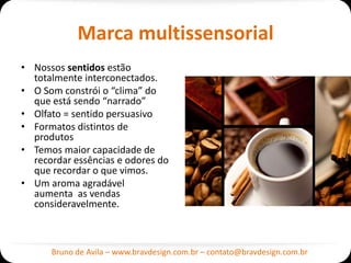 Marca multissensorial
• Nossos sentidos estão
  totalmente interconectados.
• O Som constrói o “clima” do
  que está sendo “narrado”
• Olfato = sentido persuasivo
• Formatos distintos de
  produtos
• Temos maior capacidade de
  recordar essências e odores do
  que recordar o que vimos.
• Um aroma agradável
  aumenta as vendas
  consideravelmente.



      Bruno de Avila – www.bravdesign.com.br – contato@bravdesign.com.br
 
