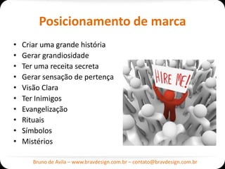 Posicionamento de marca
•   Criar uma grande história
•   Gerar grandiosidade
•   Ter uma receita secreta
•   Gerar sensação de pertença
•   Visão Clara
•   Ter Inimigos
•   Evangelização
•   Rituais
•   Símbolos
•   Mistérios

       Bruno de Avila – www.bravdesign.com.br – contato@bravdesign.com.br
 