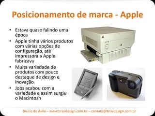 Posicionamento de marca - Apple
• Estava quase falindo uma
  época
• Apple tinha vários produtos
  com várias opções de
  configuração, até
  impressora a Apple
  fabricava
• Muita variedade de
  produtos com pouco
  destaque de design e
  inovação
• Jobs acabou com a
  variedade e assim surgiu
  o Macintosh

      Bruno de Avila – www.bravdesign.com.br – contato@bravdesign.com.br
 