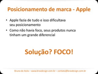 Posicionamento de marca - Apple
• Apple fazia de tudo e isso dificultava
  seu posicionamento
• Como não havia foco, seus produtos nunca
  tinham um grande diferencial



              Solução? FOCO!

     Bruno de Avila – www.bravdesign.com.br – contato@bravdesign.com.br
 