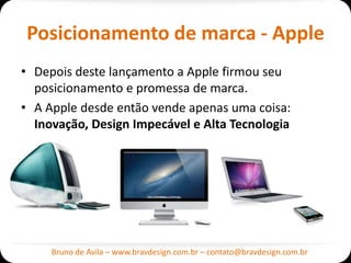 Posicionamento de marca - Apple
• Depois deste lançamento a Apple firmou seu
  posicionamento e promessa de marca.
• A Apple desde então vende apenas uma coisa:
  Inovação, Design Impecável e Alta Tecnologia




     Bruno de Avila – www.bravdesign.com.br – contato@bravdesign.com.br
 