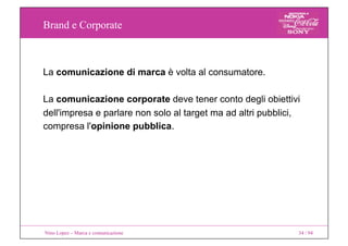 Brand e Corporate
Nino Lopez – Marca e comunicazione 34 / 94
La comunicazione di marca è volta al consumatore.
La comunicazione corporate deve tener conto degli obiettivi
dell'impresa e parlare non solo al target ma ad altri pubblici,
compresa l'opinione pubblica.
 
