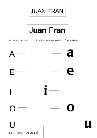 JUAN FRAN


              Juan Fran
MARCA CON UNA “X” LAS VOCALES QUE TENGA TÚ NOMBRE:




A                                         a
E                                         e
I                        i
O                                         o
U
LO ESCRIBO AQUÍ:
                                                     u
 