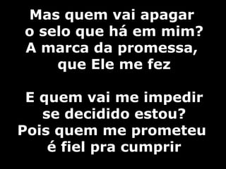 Mas quem vai apagar  o selo que há em mim? A marca da promessa,  que Ele me fez E quem vai me impedir  se decidido estou? Pois quem me prometeu  é fiel pra cumprir 