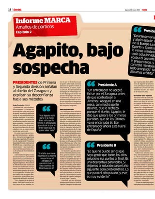 18 Jueves 30 mayo 2013 M
“
Informe MARCA
Serial
M
Amaños de partidos
Capítulo 2
Agapito, bajo
sospecha
PRESIDENTES de Primera
y Segunda división señalan
al dueño del Zaragoza y
explican su desconfianza
hacia sus métodos
Sergio Fernández • Madrid
¿Quiénes son los culpables,
lostramposos?LaFiscalíaAn-
ticorrupción está muy cerca
de poner nombre y apellidos
a más de un responsable de
amañarpartidos.Essutraba-
jodemostrarloyencontrarlas
pruebas necesarias para que
seanacusados,yloestáncum-
pliendo a su ritmo, el que exi-
ge una investigación de este
calado y con la repercusión
social que acarreará.
En este reportaje se reco-
gen los testimonios —graba-
dos—devariosprotagonistas
delaLigaespañola.Presiden-
tes de equipos de Primera y
Segundadivisiónexpresanen
MARCA sus sospechas, sus
impresiones y sus experien-
ciasenprimerapersonaacer-
cadelafaltadehonestidaden
el fútbol.
Alahoraderecopilartodas
lasdeclaraciones,unnombre
aparece incesantemente: el
del propietario del Zaragoza,
Agapito Iglesias. Más allá de
la difícil situación social que
vive hoy el club maño, con pi-
tadas, manifestaciones y un
sentimientogeneralderecha-
zo a su gestión, el señor Igle-
siascuentaconmuypocoafec-
to entre los principales pro-
tagonistasdelfútbolnacional.
“Yo a Agapito ni le daría la
mano. Para mí lo que ha he-
cho, tanto el año pasado, co-
queespectacular.Enla2010-
11losdeAguirresesalvaron
en la última jornada en el
estadiodelLevanteconuna
solvente victoria por 1-2 el
21 de mayo de 2011.
Un ‘humor’ muy especial
Tresdíasantesdeaquelpar-
tido,variospresidentesacu-
dieron a la final de la Euro-
paLeague,el18demayo,en
Dublín, invitados por el
agente FIFA Jorge Mendes.
Duranteeseviajealgunos
relatan la anécdota de que,
condudosobuengusto,vie-
ron a Agapito Iglesias alar-
deando en un tono irónico
sobre un posible amaño:
“Delantedevariospresiden-
tes y algún agente, en la fi-
naldelaEuropaLeagueen-
treOportoySportingdeBra-
ga,levimosalardeardeque
ya tenía arreglado el parti-
docontraelLevante.Dehe-
cho,lepreguntaron,yélcon-
testó riéndose: ‘Ya está to-
do arreglado’. No dábamos
crédito”, relata uno de los
testigos.Cabesiempreladu-
da acerca del grado de iro-
níaobromadedichaexpre-
sión, pero no hizo mucha
gracia a los presentes.
Sobre esta misma anéc-
dota,otromandatariocuen-
ta:“Yonoescuchéesafrase,
pero sí recuerdo a Agapito,
todo el rato colgado del te-
léfono,yloscomentariosque
le hacían sobre un partido
que resultó ser escandalo-
so: el Levante-Zaragoza de
hace dos temporadas, con
dosgolesdeGabi.Séal100%
que ese partido se arregló.
Cualquiera que vea aquel
partidoyloinvestigue,sabe
lo que fue”, concluye.
“Loquenopuedeseresque
hayagentequetodoslosaños
Preside
“Delante de varios
y algún agente, e
de la Europa Leag
Oporto y Sportingle vimos alardear
tenía solucionado
contra el Levante.le preguntaron, y écontestó riéndose:todo arreglado’. Nodábamos crédito”
““Yo a Agapito no le
daría ni la mano.
Para mí lo que ha
hecho, el año pasado,
además de lo que sé
de él, hacen que no
quiera saber nada”
mo lo que sé de él, hace que
noquierasabernada.Conesas
personas ni quieres comer, ni
relacionarte, ni nada”, expli-
ca a MARCA el presidente de
un equipo de Primera que es-
te año ha logrado evitar los
puestos de peligro con relati-
va solvencia, pero que en an-
teriores temporadas ha vivi-
doconangustiasussospechas
hacia el máximo mandatario
del conjunto aragonés.
Nada de buen rollo
“Si el año que viene estamos
en la misma categoría que el
Zaragoza, le garantizo que no
habrá comida de Directivas
con ellos”, sentencia otro pre-
sidente,enestaocasióndeSe-
gunda, que también se sien-
te un daño colateral de la ges-
tión de Agapito Iglesias. El
propio presidente de la Liga
de Fútbol Profesional, Javier
Tebas,manifestópúblicamen-
te sus sospechas sobre Aga-
pito,dejandobienclaroenRa-
dio MARCA que no pondría
lamanoenelfuegoporél.Una
desconfianza que le ha tras-
ladadopersonalmente,defor-
matajante,enalgunaconver-
sación telefónica.
Es llamativo que dos presi-
dentesrelatenlamismaanéc-
dota, prácticamente con las
mismas palabras: “Un entre-
nador no aceptó fichar por el
Zaragozaantesdequecontra-
tasen a Jiménez. Dijo en una
mesa,conmuchagentedelan-
te,quenoaceptóporqueeldue-
ño,Agapito,ledijoqueganara
los primeros partidos, que de
los ocho últimos ya se encar-
gabaél.Eseentrenadorahora
estáfueradeEspaña.Dabagus-
to verle jugar”, apunta.
Durante las dos últimas
temporadas la recta final de
LigadelZaragozahasidomás
““Un entrenador no aceptó
fichar por el Zaragoza antes
de que contratasen a
Jiménez. Aseguró en una
mesa, con mucha gente
delante, que lo rechazó
porque el dueño, Agapito, le
dijo que ganara los primeros
partidos, que de los últimos
ya se encargaba él. Ese
entrenador ahora está fuera
de España”
Presidente A
“Presidente B
“Lo que no puede ser es que
haya gente que todos los años
solucione sus puntos al final. Es
una desventaja para todos. Si
dejamos la solución para el año
siguiente, será problemático. Lo
que pasó el año pasado, y este,
es muy evidente”
““Si el año que viene
estamos en la misma
categoría que el
Zaragoza, le
garantizo que no
habrá comida de
Directivas con él”
 