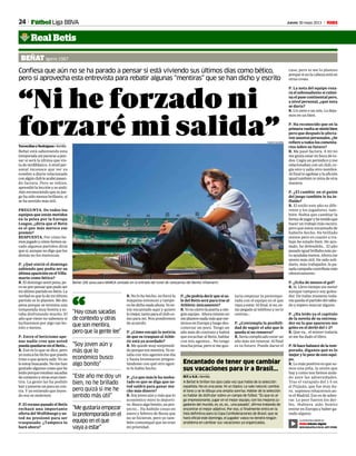 24 Jueves 30 mayo 2013 M
Encantado de tener que cambiar
sus vacaciones para ir a Brasil...
M.T. y A.R. • Sevilla
A Beñat le brillan los ojos cada vez que habla de la selección
española. No es una pose. Ni un tópico. Le sale natural, cambia
el tono y se le dibuja una amplia sonrisa. Hablar de la selección
es hablar de disfrutar sobre un campo de fútbol. “Es que es al-
go impresionante, jugar en el mejor equipo, con los mejores ju-
gadores del mundo, es, es, es... una pasada”, afirma tratando de
encontrar el mejor adjetivo. Por eso, si finalmente entra en la
lista definitiva para la Copa Confederaciones de Brasil, que se
hará oficial este domingo, el jugador vasco no tendrá ningún
problema en cambiar sus vacaciones ya organizadas.
“Ni he forzado ni
forzaré mi salida”
Beñat (26) posa para MARCA sentado en la entrada del tunel de vestuarios del Benito Villamarín.
RAMÓN NAVARRO
Confiesa que aún no se ha parado a pensar si está viviendo sus últimos días como bético,
pero sí aprovecha esta entrevista para rebatir algunas “mentiras” que se han dicho y escrito
BEÑAT Igorre 1987
Torrecillas y Rodríguez • Sevilla
Beñat está saboreando esta
temporadasinpararseapen-
sar si será la última que vis-
tadeverdiblanco.Anivelper-
sonal reconoce que ver su
nombre a diario relacionado
conalgúnclubleacabópasan-
do factura. Pero se rehizo,
aprendió la lección y se aisló.
Aúnreconociendoquesujue-
go ha sido menos brillante, sí
se ha sentido más útil.
PREGUNTA. De todos los
equipos que están metidos
en la pelea por la Europa
League, ¿diría que el Betis
es el que más merece ese
premio?
RESPUESTA. Por cómo he-
mosjugadoycómohemossa-
cado algunos partidos diría
quesí,aunquenodigoquelos
demás no los merezcan.
P. ¿Qué sintió el domingo
sabiendo que podía ser su
últimaapariciónenelVilla-
marín como bético?
R. El domingo sentí pena, pe-
ronoporpensarquepudoser
miúltimopartidoenBetis.La
verdad es que lo de mi último
partido ni lo planteo. Me dio
pena porque se termina una
temporada muy bonita y es-
taba disfrutando mucho. El
año que viene no sabemos si
lucharemos por algo tan bo-
nito o menos.
P. Entre el beticismo ape-
nas nadie cree que usted
puedaquedarseenelBetis...
R. Eso es lo que se dice, pero
yo nunca he dicho que puedo
irme o que quiera salir. Yo no
loestoybuscando.Nomehan
gustadoalgunascosasquehe
leído porque estaban sacadas
decontextoyotraseranmen-
tira. La gente las ha podido
leeryponerseunpocoencon-
tra. Y yo entiendo que leyen-
do eso se molesten.
P. El verano pasado el Betis
rechazó una importante
oferta del Wolfsburgo y us-
ted no presionó para ser
traspasado. ¿Tampoco lo
hará ahora?
taría empezar la pretempo-
rada con el equipo en el que
vaya a estar. Al final, si no, es-
tás pegado al teléfono y no te
centras...
P. ¿Contempla la posibili-
dad de seguir el año que le
queda si no renueva?
R. Sería complicado estar un
año más sin renovar. Al final
es tu futuro. Puede darse el
P.¿Sepodríadecirquesisa-
le del Betis será para irse al
Athletic únicamente?
R.Yonocierrolapuertaanin-
gún equipo. Ahora mismo no
meplanteonadamásqueme-
ternosenEuropayluegodes-
conectar un poco. Tengo un
año más de contrato y habrá
que escuchar al Betis, hablar
con mis agentes... No tengo
mucha prisa, pero sí me gus-
caso, pero ni me lo planteo
porquesinolacabezaestáen
otras cosas.
P. La nota del equipo roza-
rá el sobresaliente si culmi-
na el pase continental pero,
a nivel personal, ¿qué nota
se daría?
R. Un siete o un seis. Lo deja-
mos en un bien.
P. Ha reconocido que en la
primeravueltasesintióbien
pero que después le afecta-
ronasuntospersonales.¿Se
refiere a todos los comenta-
rios sobre su futuro?
R. Me pasó factura. A mí no
me gusta estar en boca de to-
dos. Cogía un periódico y me
relacionaban con un club, co-
gía otro y salía otro nombre.
Al final te agobias y la afición
igual también te mira de otra
manera.
P. ¿El cambio en el guión
del juego también le ha in-
fluido?
R. El estilo este año es dife-
rente y los jugadores, tam-
bién. Había que cambiar la
formadejugaryhetenidoque
hacer un trabajo más oscuro,
pero que estoy encantado de
haberlo hecho. He brillado
menos pero en cuanto a tra-
bajo he estado bien. He ayu-
dado, he defendido... El año
pasado igual brillaba más pe-
ro ayudaba menos. Ahora me
siento más útil. He sido soli-
dario, más trabajador, la pa-
sadacampañacontribuíamás
ofensivamente.
P. ¿Echa de menos el gol?
R. Sí. Llevo tiempo sin meter
aunque tampoco soy golea-
dor. De todas maneras toda-
vía queda el partido del sába-
do y espero marcar alguno.
P. ¿Ha leído ya el capítulo
de la novela de su entrena-
dor en la que aparecen sus
goles en el derbi del 1-2?
R. Que va... el míster todavía
ni me ha dado el libro.
P. Si hace balance de la tem-
porada, díganos qué es lo
mejor y lo peor de este equi-
po.
R. Lo más positivo es que so-
mos una piña, la unión que
hay y como nos hemos aisla-
do ante las adversidades.
Tras el varapalo del 1-5 en
el Pizjuán, que fue muy du-
ro, supimos rehacernos an-
te el Madrid. Eso es de admi-
rar. Lo peor fueron los der-
bis. Hubiera sido bonito
entrar en Europa y haber ga-
nado alguno.
“Hay cosas sacadas
de contexto y otras
que son mentira,
pero que la gente lee”
“Soy joven aún y
más que lo
económico busco
algo bonito”
“Este año me doy un
bien, no he brillado
pero quizá sí me he
sentido más útil”
“
La entrevista a Beñat en:
M Edición digital
DESCÁRGATELO EN EL APP STORE
Real Betis
Fútbol Liga BBVA
R. No lo he hecho, no forcé la
máquina entonces y tampo-
cohedichonadaahora.Yoes-
toy encantado aquí y quiero
lomejor,tantoparaelclubco-
mo para mí. Nos pondremos
de acuerdo.
P. ¿Cómo encajó la noticia
de que su traspaso al Athle-
tic está ya acordado?
R. Me quedé muy sorprendi-
do porque era mentira. Yo es-
taba con mis agentes ese día
y hasta bromearon pregun-
tándome con qué otro agen-
te lo había hecho.
P. ¿Lo que más le ha moles-
tado es que se diga que us-
ted saldrá para ganar mu-
cho más dinero?
R. Soy joven aún y más que lo
económico miro lo deporti-
vo. Busco algo bonito, un pro-
yecto... Ha habido cosas en
enero y febrero de Rusia que
no se hicieron, pero yo tam-
bién comuniqué que no eran
mi prioridad.
“Me gustaría empezar
la pretemporada en el
equipo en el que
vaya a estar”
 