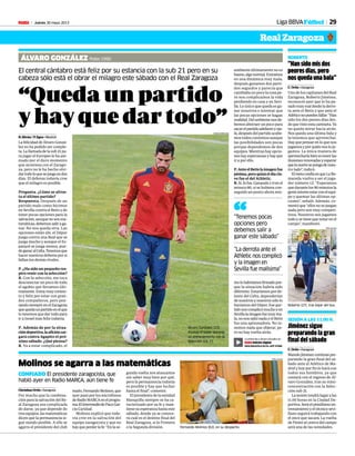 Jueves 30 mayo 2013M 29Liga BBVAFútbol
Real Zaragoza
“Han sido mis dos
peores días, pero
nos queda una bala”
C. Ortiz • Zaragoza
Uno de los capitanes del Real
Zaragoza, Roberto Jiménez,
reconoció ayer que lo ha pa-
sadomuymaldesdeladerro-
ta ante el Betis y que ante el
Atléticonopuedenfallar:“Han
sido los dos peores días des-
dequevistoestacamiseta.Ya
no queda mirar hacia atrás.
Nos queda una última bala y
la tenemos que aprovechar.
Hay que pensar en lo que nos
jugamosyporquiénnosloju-
gamos. La única manera de
aprovecharlabienestenerlas
ilusionesrenovadasyesperar
quelasuertesepongadenues-
tro lado”, indicó.
ElmetaconfíaenqueLaRo-
mareda vuelva a ser el juga-
dor número 12: “Esperamos
quedurantelos90minutosla
genteintenteestarconelequi-
po y quemar las últimas op-
ciones”, señaló. Además, co-
mentóque“ellosnosejuegan
nada pero son muy competi-
tivos. Nosotros nos jugamos
todoysetienequenotarenel
campo”, manifestó.
ROBERTO
Roberto (27), tras bajar del bus.
TONI GALAN
CONFIADO El presidente zaragocista, que
habló ayer en Radio MARCA, aún tiene fe
Molinos se agarra a las matemáticas
Christian Ortiz • Zaragoza
Por mucho que la combina-
ción para la salvación del Re-
al Zaragoza sea complicada
de darse, ya que depende de
tresequipos,lasmatemáticas
dicen que la permanencia si-
gue siendo posible. A ello se
agarra el presidente del club
maño,FernandoMolinos,que
ayer pasó por los micrófonos
deRadioMARCAenelprogra-
maElIntermediodePacoGar-
cía Caridad.
Molinos explicó que toda-
vía cree en la salvación del
equipo zaragocista y que no
hayqueperderlafe:“Enlase-
gunda vuelta nos atascamos
sin saber muy bien por qué,
pero la permanencia todavía
es posible y hay que luchar
hasta el final”, comentó.
El presidente de la entidad
blanquilla siempre se ha ca-
racterizado por su fe y man-
tiene su esperanza hasta este
sábado, donde ya se conoce-
rá cuál es el destino final del
Real Zaragoza, si la Primera
o la Segunda división. Fernando Molinos (62), en su despacho.
TONI GALAN
Jiménez sigue
preparando la gran
final del sábado
C. Ortiz • Zaragoza
ManoloJiménezcontinúapre-
parando la gran final del sá-
bado ante el Atlético de Ma-
drid y hoy por fin lo hará con
todos sus hombres, ya que
contará con el regreso de Ál-
varo González, tras su mini-
concentración con la Selec-
ción sub 21.
Lasesióntendrálugaralas
11.00 horas en la Ciudad De-
portiva.Seráelpenúltimoen-
trenamientoyeltécnicosevi-
llano seguirá trabajando con
el once que sacará. La vuelta
dePinteralcentrodelcampo
será una de las novedades.
SESIÓN A LAS 11.00 H.
“Quedaunpartido
yhayquedartodo”CARLOS BARAJAS
El central cántabro está feliz por su estancia con la sub 21 pero en su
cabeza sólo está el obrar el milagro este sábado con el Real Zaragoza
ÁLVARO GONZÁLEZ Potes 1990
N. Silván / P. Egea • Madrid
LafelicidaddeÁlvaroGonzá-
lez no ha podido ser comple-
ta.Lallamadadelasub21pa-
ra jugar el Europeo le ha ani-
mado por el duro momento
que atraviesa con el Zarago-
za, pero no le ha hecho olvi-
dartodoloquesejuegaendos
días. El defensa todavía cree
que el milagro es posible.
Pregunta. ¿Cómo se afron-
ta el último partido?
Respuesta. Después de un
partido malo como hicimos
en Sevilla contra el Betis y de
tener pocas opciones para la
salvación,aunquenosonma-
temáticas,debemossaliraga-
nar. No nos queda otra. Las
opciones están ahí, el Dépor
juega contra una Real que se
juega mucho y aunque el Es-
panyol se juega menos, pue-
deganaralCelta.Tenemosque
hacernuestrosdeberesporsi
fallan los demás rivales.
P. ¿Ha sido un pequeño res-
piro venir con la selección?
R. Con la selección, me toca
desconectar un poco de todo
el agobio que llevamos últi-
mamente.Estoymuyconten-
to y feliz por estar con gran-
des compañeros, pero pen-
sandosiempreenelZaragoza
quequedaunpartidoenelque
lo tenemos que dar todo para
ir a Israel más feliz todavía.
P. Además de por la situa-
cióndeportiva,laaficióncar-
gará contra Agapito el pró-
ximo sábado. ¿Qué piensa?
R. Va a estar complicado, el
ambiente últimamente no es
bueno,algonormal.Entramos
en una dinámica muy mala,
después ganamos dos parti-
dos seguidos y parecía que
cambiaba un poco la cosa pe-
ro nos complicamos la vida
perdiendo en casa y en Sevi-
lla. Lo único que queda es ga-
nar nosotros e intentar que
las pocas opciones se hagan
realidad.Delambientenosde-
bemos abstraer un poco para
sacarelpartidoadelanteyoja-
lá,despuésdelpartidoacabe-
mos todos contentos aunque
las posibilidades son pocas
porque dependemos de dos
equipos. Mientras hay opcio-
neshayesperanzasyhayque
ir a por ello.
P.AnteelBetislaimagenfue
pésima,peroquizáeldíacla-
ve fue el del Athletic.
R.Sí,lofue.Ganando1-0enel
minuto 80, si se hubiera con-
seguido un punto ahora mis-
molohabríamosfirmadopor-
que la situación habría sido
diferente.Estaríamosporde-
lante del Celta, dependerían
denosotrosynosotrossólolo
haríamos del Dépor. Ese par-
tidonoscomplicómuchoyen
Sevillalaimagenfuemuyma-
la,nonossaliónadayelBetis
fue una apisonadora. No te-
nemos nada que objetar, pe-
ro no hay vuelta atrás.
“Tenemos pocas
opciones pero
debemos salir a
ganar este sábado”
“La derrota ante el
Athletic nos complicó
y la imagen en
Sevilla fue malísima”
“
Álvaro González (23)
maneja el balón durante
un entrenamiento con la
Selección sub 21.
La entrevista a Álvaro González en:
M Edición digital
DESCÁRGATELO EN EL APP STORE
 