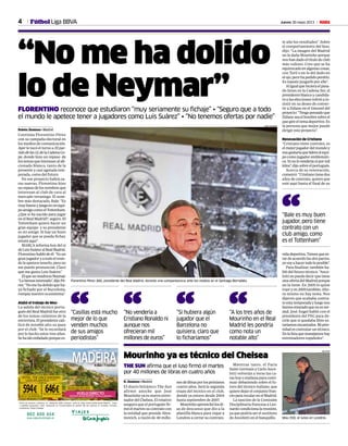 4 Jueves 30 mayo 2013 MFútbol Liga BBVA
“No me ha dolido
lo de Neymar”FLORENTINO reconoce que estudiaron “muy seriamente su fichaje” • “Seguro que a todo
el mundo le apetece tener a jugadores como Luis Suárez” • “No tenemos ofertas por nadie”
Rubén Jiménez • Madrid
Continúa Florentino Pérez
con su campaña electoral en
los medios de comunicación.
Ayer le tocó el turno a El par-
tidodelas12,delaCadenaCo-
pe, donde hizo un repaso de
lostemasqueinteresanalafi-
cionado blanco, tanto de la
presente y casi agotada tem-
porada, como del futuro.
En ese proyecto habrá ca-
ras nuevas. Florentino hizo
unrepasodelosnombresque
interesan al club de cara al
mercado veraniego. El nom-
bre más destacado, Bale: “Es
muybuenoyjuegaenunequi-
poamigocomoelTottenham.
¿Que si ha nacido para jugar
en el Real Madrid?, seguro. El
Tottenham quiere hacer un
gran equipo y su presidente
es mi amigo. Si hay un buen
jugador que se pueda fichar,
estará aquí”.
MARCA informa hoy del sí
deLuisSuárezalRealMadrid.
Florentinohablódeél: “Esun
granjugadoryatodoelmun-
do le apetece tenerlo, pero no
me puedo pronunciar. Claro
que me gusta Luis Suárez”.
ElquenovendráesNeymar.
“Lohemosintentado”,dijoPé-
rez:“Nomehadolidoqueha-
ya fichado por el Barcelona,
rompía nuestro ecosistema”.
Alabó el trabajo de Mou
La salida del técnico portu-
gués del Real Madrid fue otro
de los temas calientes de la
entrevista.Elpresidentecali-
ficó de notable alto su paso
por el club: “Se le recordará
por lo hecho estos tres años.
Sehaidoenfadadoporquees-
te año los resultados”. Sobre
el comportamiento del luso,
dijo: “La imagen del Madrid
no la daña Mourinho porque
nos han dado el título de club
más valioso. Creo que se ha
equivocadoenalgunascosas,
con Toril o en lo del dedo en
elojo,perohapedidoperdón.
Es injusto juzgarle por ello”.
Aligualquehicieraelpasa-
do lunes en la Cadena Ser, el
presidente blanco y candida-
to a las elecciones volvió a in-
sistir en su deseo de conver-
tir a Zidane en el timonel del
proyecto:“Tengopensadoque
Zidaneseaelhombresobreel
quegireeltemadeportivo.Es
la persona que mejor puede
dirigir este proyecto”.
Renovación de Cristiano
“Cristiano tiene contrato, es
elmejorjugadordelmundoy
nosgustaríaquelidereelequi-
po como jugador emblemáti-
co.Yonolovenderíanipormil
kilos”,dijosobreelportugués.
Acerca de su renovación,
comentó: “Cristianotienedos
años de contrato, quiero que
esté aquí hasta el final de su
vidadeportiva.Tienenquees-
tar de acuerdo las dos partes,
yovoyahacertodoloposible”.
Para finalizar, también ha-
bló del futuro técnico. “Ance-
lotti no puede decir que tiene
unaofertadelMadridporque
no la tiene. En 2005 lo quise
traeryen2009también.Aho-
ra mismo no hay tema. Nos
dijeron que acababa contra-
toestatemporadayluegonos
hemosenteradoquenoesver-
dad. José Ángel habló con el
presidente del PSG para de-
cirle que si quedaba libre es-
taríamosencantados.Miprio-
ridadescontrataruntécnico.
Enlalistaquemanejamoshay
entrenadores españoles”.
Florentino Pérez (66), presidente del Real Madrid, durante una comparecencia ante los medios en el Santiago Bernabéu.
JUAN AGUADO
Mou (50), el lunes en Londres.
REUTERS
THE SUN afirma que el luso firmó el martes
por 40 millones de libras en cuatro años
Mourinho ya es técnico del Chelsea
R. Jiménez • Madrid
El diario británico The Sun
afirmó anoche que José
Mourinho ya es nuevo entre-
nadordelChelsea.Elrotativo
asegura que el portugués fir-
mó el martes su contrato con
la entidad que preside Abra-
movich, a razón de 40 millo-
nesdelibrasporlospróximos
cuatro años. Será la segunda
etapa del técnico en el club,
donde ya estuvo desde 2004
hasta septiembre de 2007.
Mourinhoaprovechólosdí-
as de descanso que dio a la
plantilla blanca para viajar a
Londres a cerrar su contrato.
Mientras tanto, el Paris
Saint-Germain y Carlo Ance-
lotti volverán a verse las ca-
ras hoy o mañana para conti-
nuar debatiendo sobre el fu-
turo del técnico italiano, que
quiere dejar el conjunto fran-
cés para recalar en el Madrid.
La sanción de la Comisión
Disciplinaria francesa a Leo-
nardo condiciona la reunión,
ya que podría ser el sustituto
de Ancelotti en el banquillo.
“Casillas está mucho
mejor de lo que
venden muchos
de sus amigos
periodistas”
“ “No vendería a
Cristiano Ronaldo ni
aunque nos
ofrecieran mil
millones de euros”
“ “Si hubiera algún
jugador que el
Barcelona no
quisiera, claro que
lo ficharíamos”
“ “A los tres años de
Mourinho en el Real
Madrid les pondría
como nota un
notable alto”
“
“Bale es muy buen
jugador, pero tiene
contrato con un
club amigo, como
es el Tottenham”
“
 