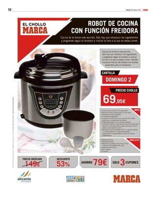 52 Jueves 30 mayo 2013 M
EL CHOLLO ROBOT DE COCINA
CON FUNCIÓN FREIDORA
Cocina de la forma más sencilla. Sólo hay que introducir los ingredientes
y programar según el recetario e indicar la hora a la que se desea comer.
Cocina de la forma más sencilla.
Sólo hay que introducir los ingredientes
y programar según el recetario e indicar
la hora a la que se desea comer. También
incorpora función de freidora con recetas
especiales para su utilización.
AHORRO SOLO CUPONES
DESCUENTOPRECIO MERCADO
79€ 353%149€
PromociónválidaparaPenínsulaybalearesylimitadaa2.000unidades.Basesdepositadasen
INFO• Función horno y plancha con tapa abierta
• Selección de alta y baja presión en cada menú
• Tiempos de cocción ajustables
• 6 menús preconfigurados
• Incorpora un menú lento, con el que cocinar al estilo
tradicional, sin evaporación de líquidos
• Programable hasta con 24 horas de antelación
• Su memoria interna, le permite que en caso de interrupción
eléctrica, al reanudarse ésta, pueda continuar la cocción
desde el punto donde se cortó
• Fabricada en acero inoxidable 18/10, la más alta calidad
11 menús diferentes, 3 presiones ajustables,
Cubeta daikin con capacidad de 6 litros con máxima
antiadherencia.
• Bandeja de horno
• Rejilla para asados
• Recetario con recetas para la función freír
y otro con 220 recetas a todo color
• Accesorio función freír
• Vaso medidor
• Cucharón
CARTILLA
DOMINGO 2
PRECIO CHOLLO
69,95€
unidades.Basesdepositadasenwww.marca.com/promociones
INCLUYE
 