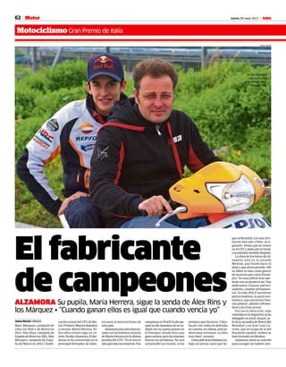 62 Jueves 30 mayo 2013 M
MotociclismoGran Premio de Italia
Motor
MIRCO LAZZARI
El fabricante
de campeonesALZAMORA Su pupila, María Herrera, sigue la senda de Álex Rins y
los Márquez • “Cuando ganan ellos es igual que cuando vencía yo”
Jaime Martín • Madrid
Marc Márquez, campeón de
125cc en 2010 y de Moto2 en
2012. Álex Rins, campeón de
EspañadeMoto3en2011.Álex
Márquez, campeón de Espa-
ña de Moto3 en 2012. Clasifi-
cación actual del CEV de Mo-
to3:PrimeroMarcosRamírez
y tercera, María Herrera. To-
dos ellos tienen algo en co-
mún:EmilioAlzamora.Eliler-
dense se ha convertido en el
principal formador de talen-
tos para el motociclismo de
este país.
Alzamoraaúnestáemocio-
nado con la histórica victoria
deMaríaHerreraenlaúltima
prueba del CEV. “Es el tercer
añoqueestáconnosotros.Fue
campeonaenPreGP,elañopa-
sadoyadiomuestrasdesuca-
lidadconsucuartopuestoen
el Europeo, donde hizo una
grancarrera,perolaslesiones
fueron un problema. No nos
sorprendió su triunfo, sí los
tiempos que hicieron. Falta-
ba por ver cómo se defendía
encarrera,encabeza,antepi-
lotos muy correosos. Lo hizo
muy bien”, resume.
Comojefedelatoledanatra-
baja sin prisas, para que lle-
gue al Mundial, con una invi-
tación este año o bien, al si-
guiente. Desea que se centre
en el CEV y pelee por el título.
Lospremiosvendrándespués.
La clave de los éxitos de Al-
zamora está en la escuela
Monlau, que fundó hace 15
años y que ahora preside. Allí
su labor es más como gestor
de recursos que como forma-
dor. “Es muy difícil tirar ade-
lanteconunproyectoasí.Nos
dedicamos a buscar patroci-
nadores, cuadrar presupues-
tos. Es más difícil encontrar
patrocinadores, la parte eco-
nómica, que encontrar bue-
nos pilotos”, admite refirién-
dose a la crisis actual.
Por eso la dirección, más
centradaenlodeportivo,laha
delegado en Jordi Arquer, je-
fedelaescuadradeMoto3del
Mundial, y en José Luis Ca-
rrión, que se ocupa de la del
Nacional español. Ambos se
han formado en Monlau.
Alzamora tiene su método
para escoger un talento pre-
Emilio Alzamora
(40), junto a su
gran estrella, Marc
Márquez (20).
 