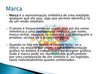 Marca é a representação simbólica de uma entidade, qualquer que ela seja, algo que permite identificá-la de um modo imediato;O termo é frequentemente usado hoje em dia como referência a uma determinada empresa: um nome, marca verbal, imagens ou conceitos que distinguem o produto, serviço ou a própria empresa;Quando se fala em marca, é comum estar-se a referir, na maioria das vezes, a uma representação gráfica no âmbito e competência do designer gráfico, onde a marca pode ser representada graficamente por uma composição de um símbolo e/ ou logótipo, tanto individualmente quanto combinados.Marca