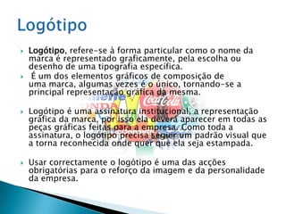 Logótipo, refere-se à forma particular como o nome da marca é representado graficamente, pela escolha ou desenho de uma tipografia específica.É um dos elementos gráficos de composição de uma marca, algumas vezes é o único, tornando-se a principal representação gráfica da mesma.Logótipo é uma assinatura institucional, a representação gráfica da marca, por isso ela deverá aparecer em todas as peças gráficas feitas para a empresa. Como toda a assinatura, o logótipo precisa seguir um padrão visual que a torna reconhecida onde quer que ela seja estampada.Usar correctamente o logótipo é uma das acções obrigatórias para o reforço da imagem e da personalidade da empresa.Logótipo