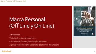@alfredovela
Marca Personal (off line y on line)
Marca Personal
(Off Line yOn Line)
AlfredoVela
Valladolid, 20 de marzo de 2015
Lanzadera de Empleo deValladolid (Mujeres)
Agencia de Innovación y Desarrollo Económico deValladolid
1
 