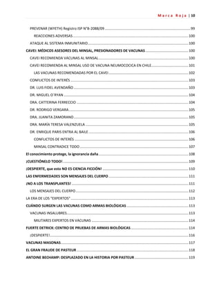 M a r c a R o j a | 10
PREVENAR (WYETH) Registro ISP N°B-2088/09......................................................................................99
REACCIONES ADVERSAS....................................................................................................................100
ATAQUE AL SISTEMA INMUNITARIO.....................................................................................................100
CAVEI: MÉDICOS ASESORES DEL MINSAL, PRESIONADORES DE VACUNAS ...........................................100
CAVEI RECOMIENDA VACUNAS AL MINSAL..........................................................................................100
CAVEI RECOMIENDA AL MINSAL USO DE VACUNA NEUMOCOCICA EN CHILE.....................................101
LAS VACUNAS RECOMENDADAS POR EL CAVEI................................................................................102
CONFLICTOS DE INTERÉS ......................................................................................................................103
DR. LUIS FIDEL AVENDAÑO ...................................................................................................................103
DR. MIGUEL O´RYAN .............................................................................................................................104
DRA. CATTERINA FERRECCIO ................................................................................................................104
DR. RODRIGO VERGARA........................................................................................................................105
DRA. JUANITA ZAMORANO...................................................................................................................105
DRA. MARÍA TERESA VALENZUELA .......................................................................................................105
DR. ENRIQUE PARIS ENTRA AL BAILE ....................................................................................................106
CONFLICTOS DE INTERÉS ..................................................................................................................106
MINSAL CONTRADICE TODO.............................................................................................................107
El conocimiento protege, la ignorancia daña..........................................................................................108
¡CUESTIÓNELO TODO!..............................................................................................................................109
¡DESPIERTE, que esto NO ES CIENCIA FICCIÓN! ......................................................................................110
LAS ENFERMEDADES SON MENSAJES DEL CUERPO ................................................................................111
¡NO A LOS TRANSPLANTES! .....................................................................................................................111
LOS MENSAJES DEL CUERPO.................................................................................................................112
LA ERA DE LOS “EXPERTOS”......................................................................................................................113
CUÁNDO SURGEN LAS VACUNAS COMO ARMAS BIOLÓGICAS..............................................................113
VACUNAS INSALUBRES..........................................................................................................................113
MILITARES EXPERTOS EN VACUNAS .................................................................................................114
FUERTE DETRICK: CENTRO DE PRUEBAS DE ARMAS BIOLÓGICAS..........................................................114
¡DESPIERTE!...........................................................................................................................................116
VACUNAS MASONAS................................................................................................................................117
EL GRAN FRAUDE DE PASTEUR ................................................................................................................118
ANTOINE BECHAMP: DESPLAZADO EN LA HISTORIA POR PASTEUR......................................................119
 