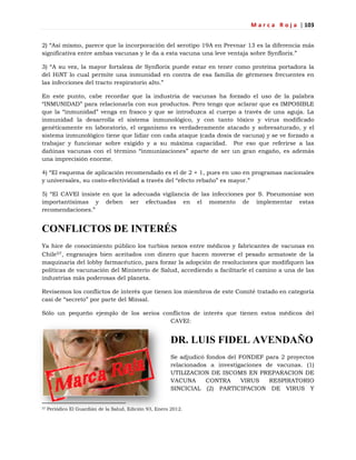 M a r c a R o j a | 103
2) ―Así mismo, parece que la incorporación del serotipo 19A en Prevnar 13 es la diferencia más
significativa entre ambas vacunas y le da a esta vacuna una leve ventaja sobre Synflorix.‖
3) ―A su vez, la mayor fortaleza de Synflorix puede estar en tener como proteína portadora la
del HiNT lo cual permite una inmunidad en contra de esa familia de gérmenes frecuentes en
las infecciones del tracto respiratorio alto.‖
En este punto, cabe recordar que la industria de vacunas ha forzado el uso de la palabra
―INMUNIDAD‖ para relacionarla con sus productos. Pero tengo que aclarar que es IMPOSIBLE
que la ―inmunidad‖ venga en frasco y que se introduzca al cuerpo a través de una aguja. La
inmunidad la desarrolla el sistema inmunológico, y con tanto tóxico y virus modificado
genéticamente en laboratorio, el organismo es verdaderamente atacado y sobresaturado, y el
sistema inmunológico tiene que lidiar con cada ataque (cada dosis de vacuna) y se ve forzado a
trabajar y funcionar sobre exigido y a su máxima capacidad. Por eso que referirse a las
dañinas vacunas con el término ―inmunizaciones‖ aparte de ser un gran engaño, es además
una imprecisión enorme.
4) ―El esquema de aplicación recomendado es el de 2 + 1, pues en uso en programas nacionales
y universales, su costo-efectividad a través del ―efecto rebaño‖ es mayor.‖
5) ―El CAVEI insiste en que la adecuada vigilancia de las infecciones por S. Pneumoniae son
importantísimas y deben ser efectuadas en el momento de implementar estas
recomendaciones.‖
CONFLICTOS DE INTERÉS
Ya hice de conocimiento público los turbios nexos entre médicos y fabricantes de vacunas en
Chile57, engranajes bien aceitados con dinero que hacen moverse el pesado armatoste de la
maquinaria del lobby farmacéutico, para forzar la adopción de resoluciones que modifiquen las
políticas de vacunación del Ministerio de Salud, accediendo a facilitarle el camino a una de las
industrias más poderosas del planeta.
Revisemos los conflictos de interés que tienen los miembros de este Comité tratado en categoría
casi de ―secreto‖ por parte del Minsal.
Sólo un pequeño ejemplo de los serios conflictos de interés que tienen estos médicos del
CAVEI:
DR. LUIS FIDEL AVENDAÑO
Se adjudicó fondos del FONDEF para 2 proyectos
relacionados a investigaciones de vacunas. (1)
UTILIZACION DE ISCOMS EN PREPARACION DE
VACUNA CONTRA VIRUS RESPIRATORIO
SINCICIAL (2) PARTICIPACION DE VIRUS Y
57 Periódico El Guardián de la Salud, Edición 93, Enero 2012.
 